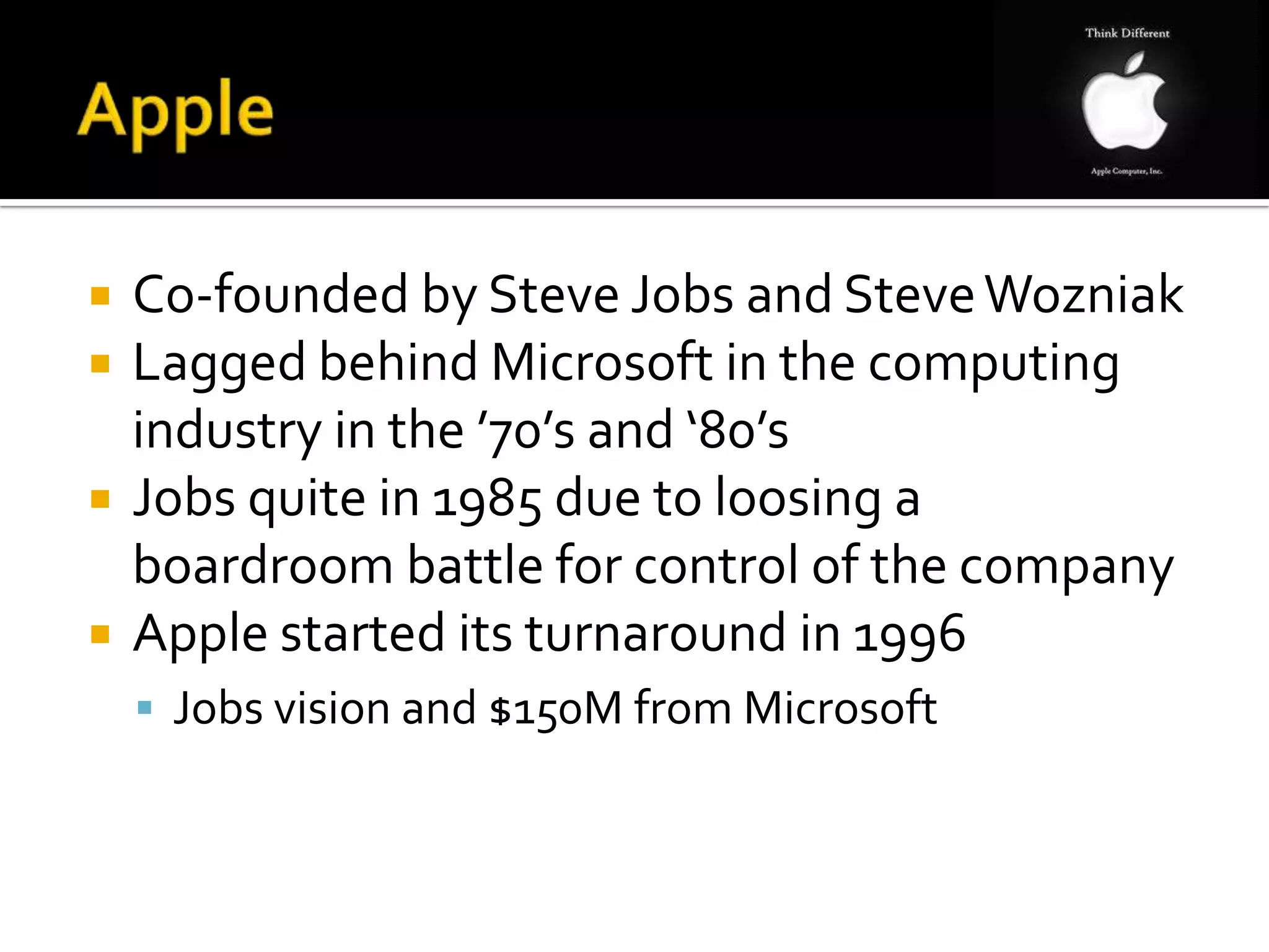   Co-founded by Steve Jobs and Steve Wozniak
   Lagged behind Microsoft in the computing
    industry in the ’70’s and ‘80’s
   Jobs quite in 1985 due to loosing a
    boardroom battle for control of the company
   Apple started its turnaround in 1996
     Jobs vision and $150M from Microsoft
 