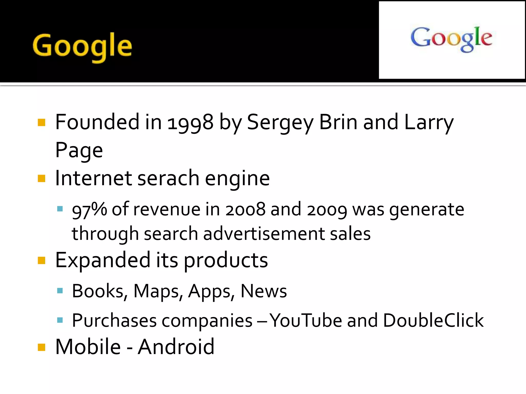    Founded in 1998 by Sergey Brin and Larry
    Page
   Internet serach engine
     97% of revenue in 2008 and 2009 was generate
     through search advertisement sales
   Expanded its products
     Books, Maps, Apps, News
     Purchases companies –YouTube and DoubleClick
   Mobile - Android
 