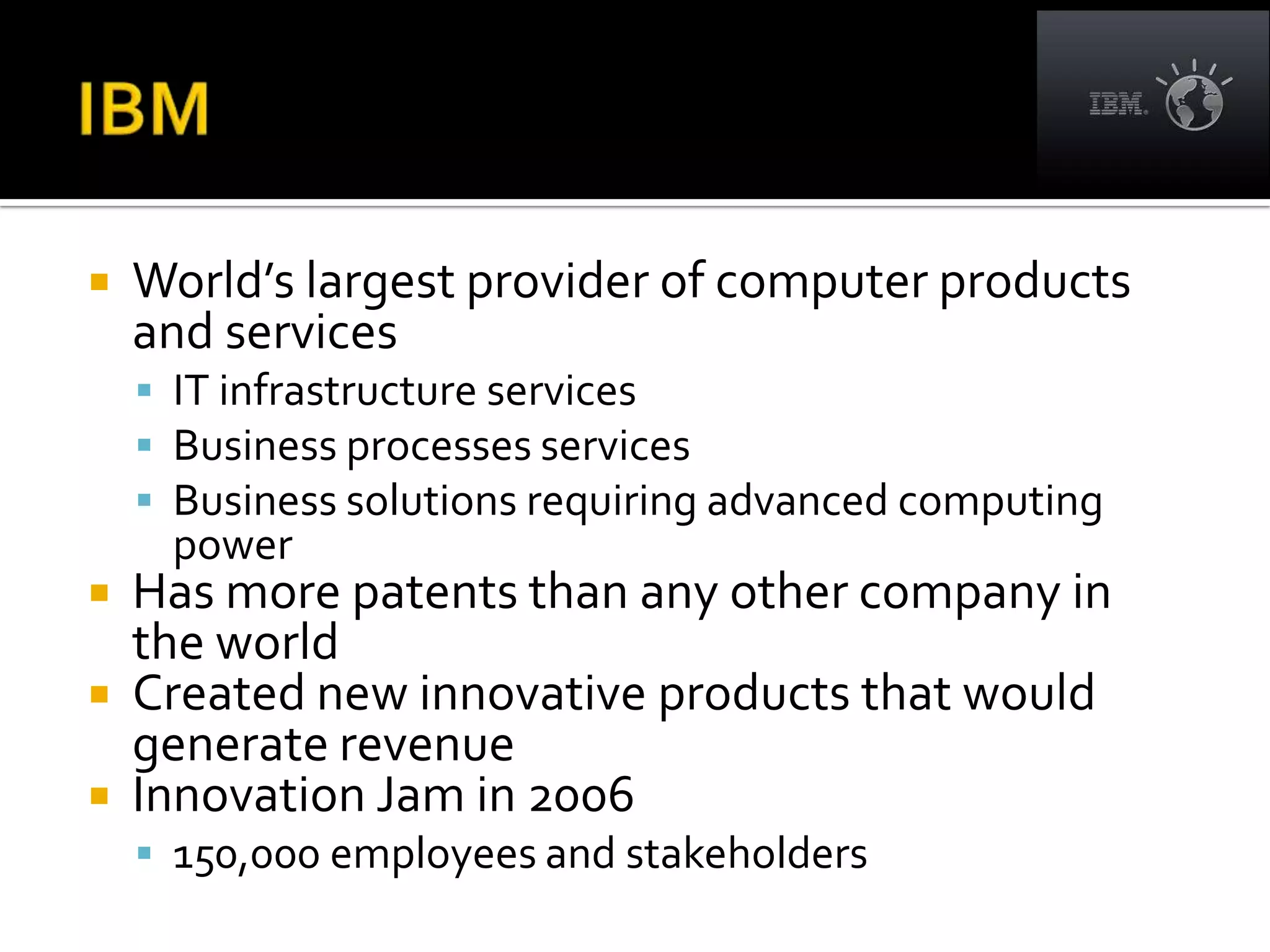    World’s largest provider of computer products
    and services
     IT infrastructure services
     Business processes services
     Business solutions requiring advanced computing
     power
 Has more patents than any other company in
  the world
 Created new innovative products that would
  generate revenue
 Innovation Jam in 2006
     150,000 employees and stakeholders
 