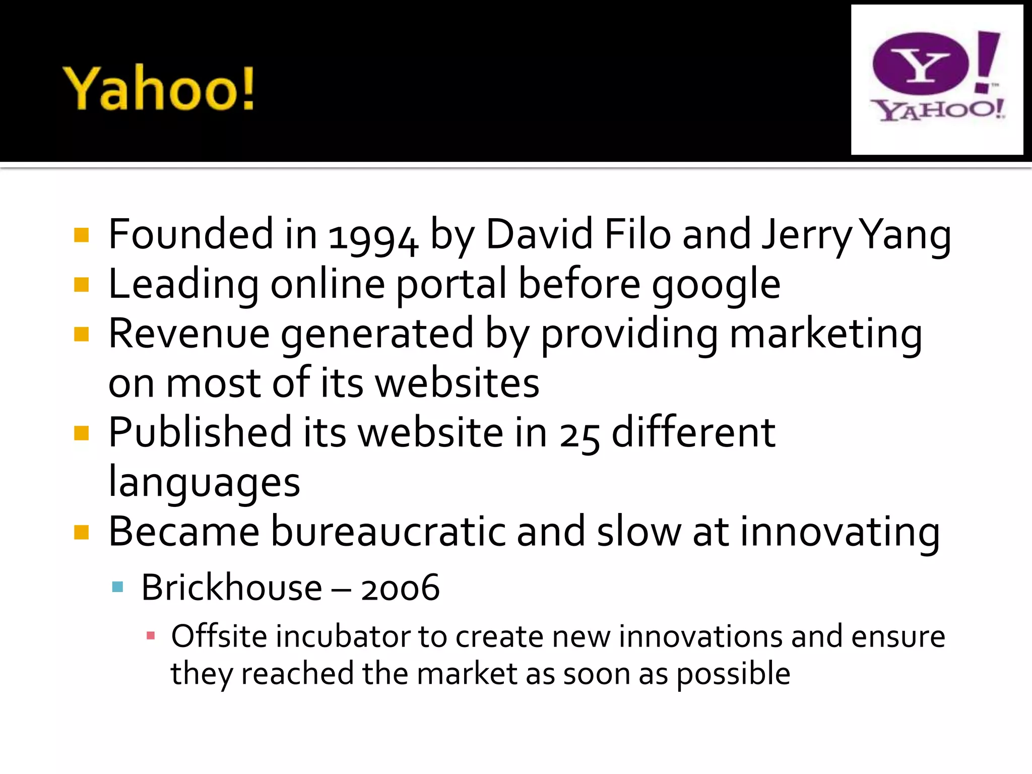    Founded in 1994 by David Filo and Jerry Yang
   Leading online portal before google
   Revenue generated by providing marketing
    on most of its websites
   Published its website in 25 different
    languages
   Became bureaucratic and slow at innovating
     Brickhouse – 2006
      ▪ Offsite incubator to create new innovations and ensure
        they reached the market as soon as possible
 