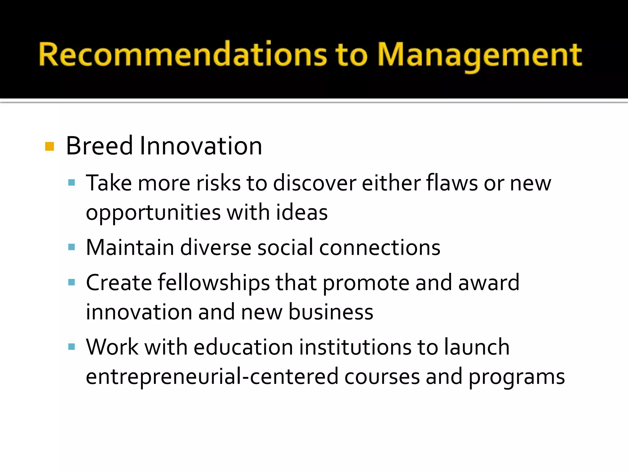    Breed Innovation
     Take more risks to discover either flaws or new
      opportunities with ideas
     Maintain diverse social connections
     Create fellowships that promote and award
      innovation and new business
     Work with education institutions to launch
      entrepreneurial-centered courses and programs
 