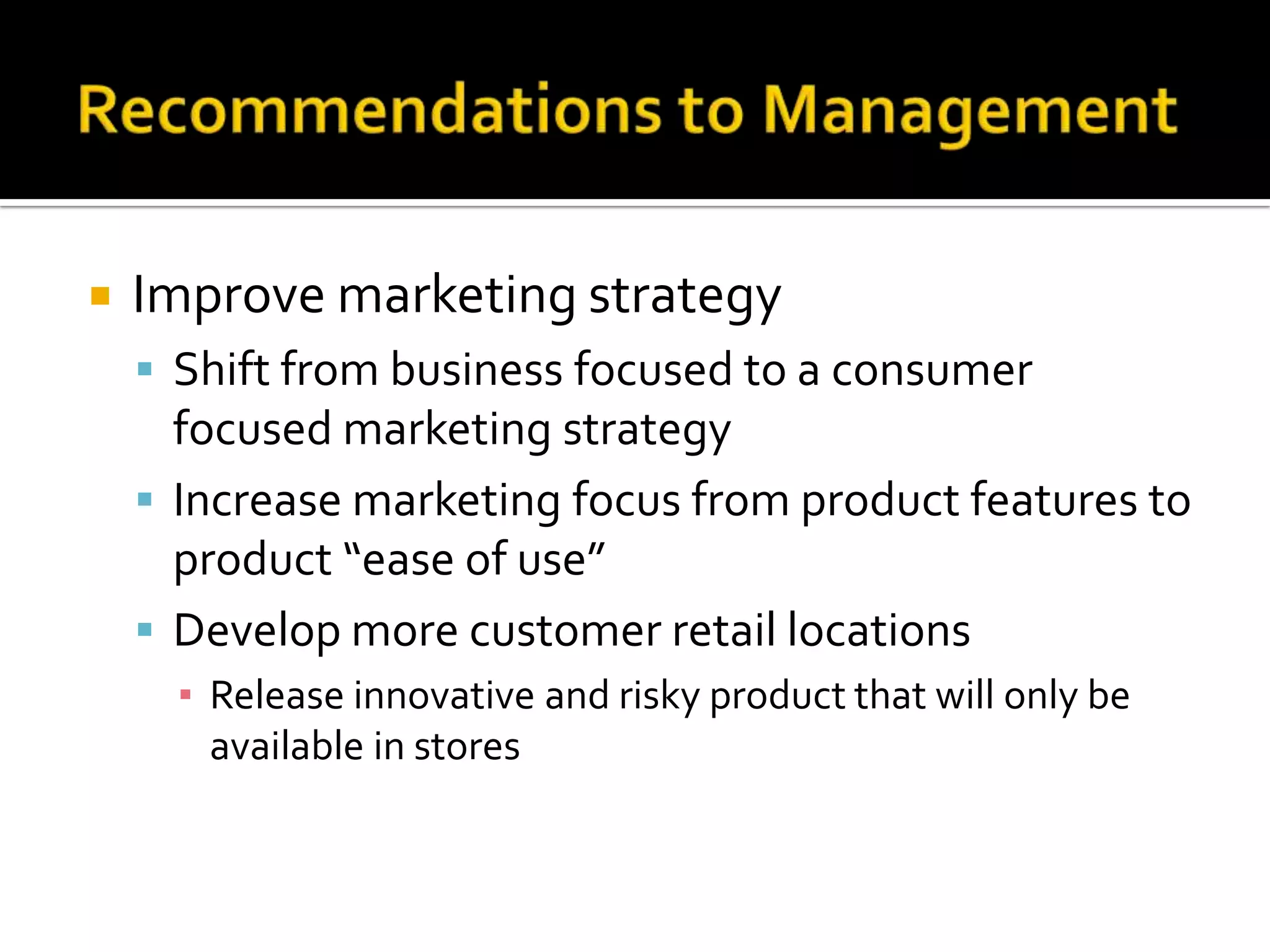    Improve marketing strategy
     Shift from business focused to a consumer
      focused marketing strategy
     Increase marketing focus from product features to
      product “ease of use”
     Develop more customer retail locations
      ▪ Release innovative and risky product that will only be
        available in stores
 