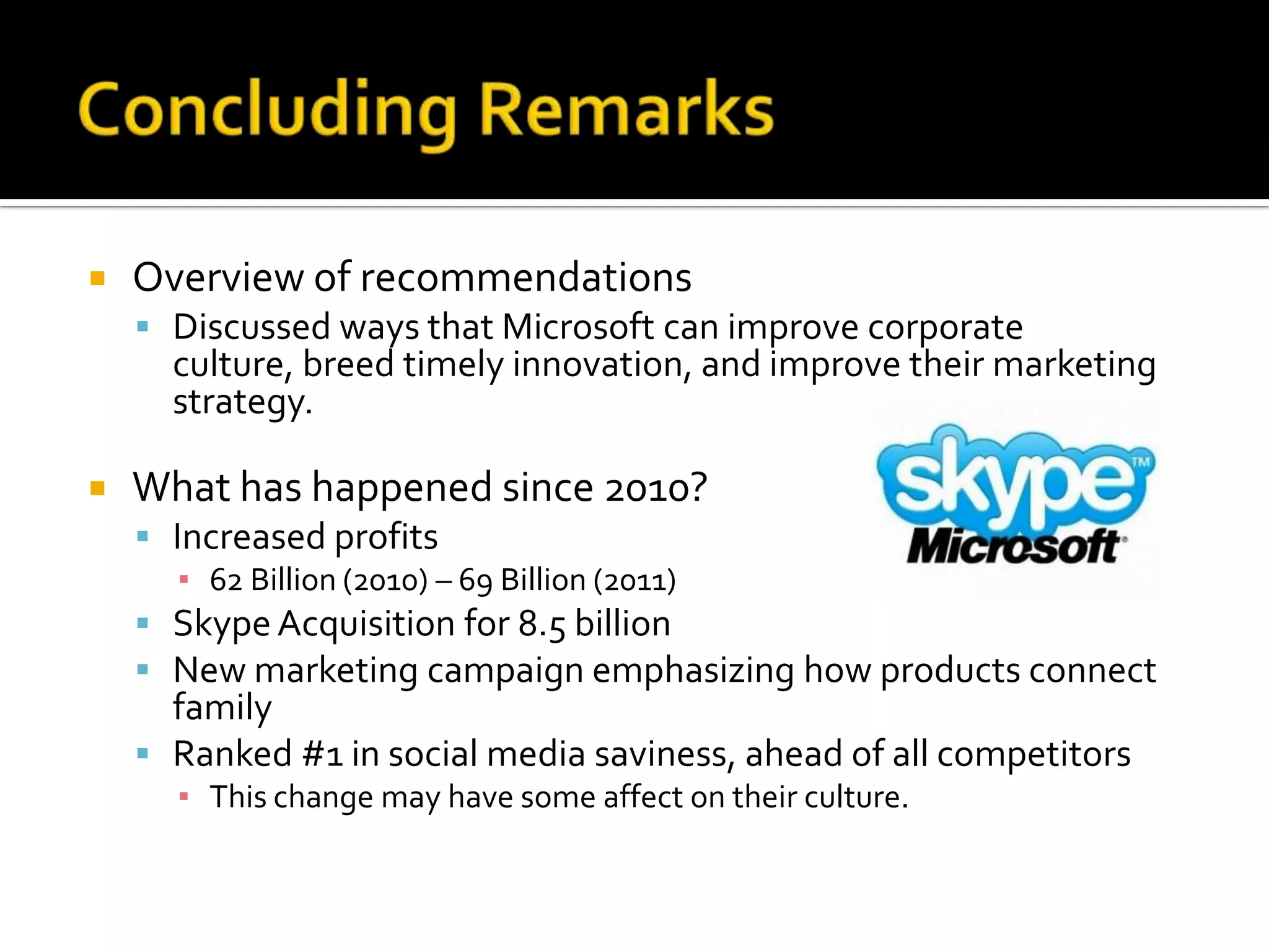    Overview of recommendations
     Discussed ways that Microsoft can improve corporate
      culture, breed timely innovation, and improve their marketing
      strategy.

   What has happened since 2010?
     Increased profits
       ▪ 62 Billion (2010) – 69 Billion (2011)
     Skype Acquisition for 8.5 billion
     New marketing campaign emphasizing how products connect
      family
     Ranked #1 in social media saviness, ahead of all competitors
      ▪ This change may have some affect on their culture.
 