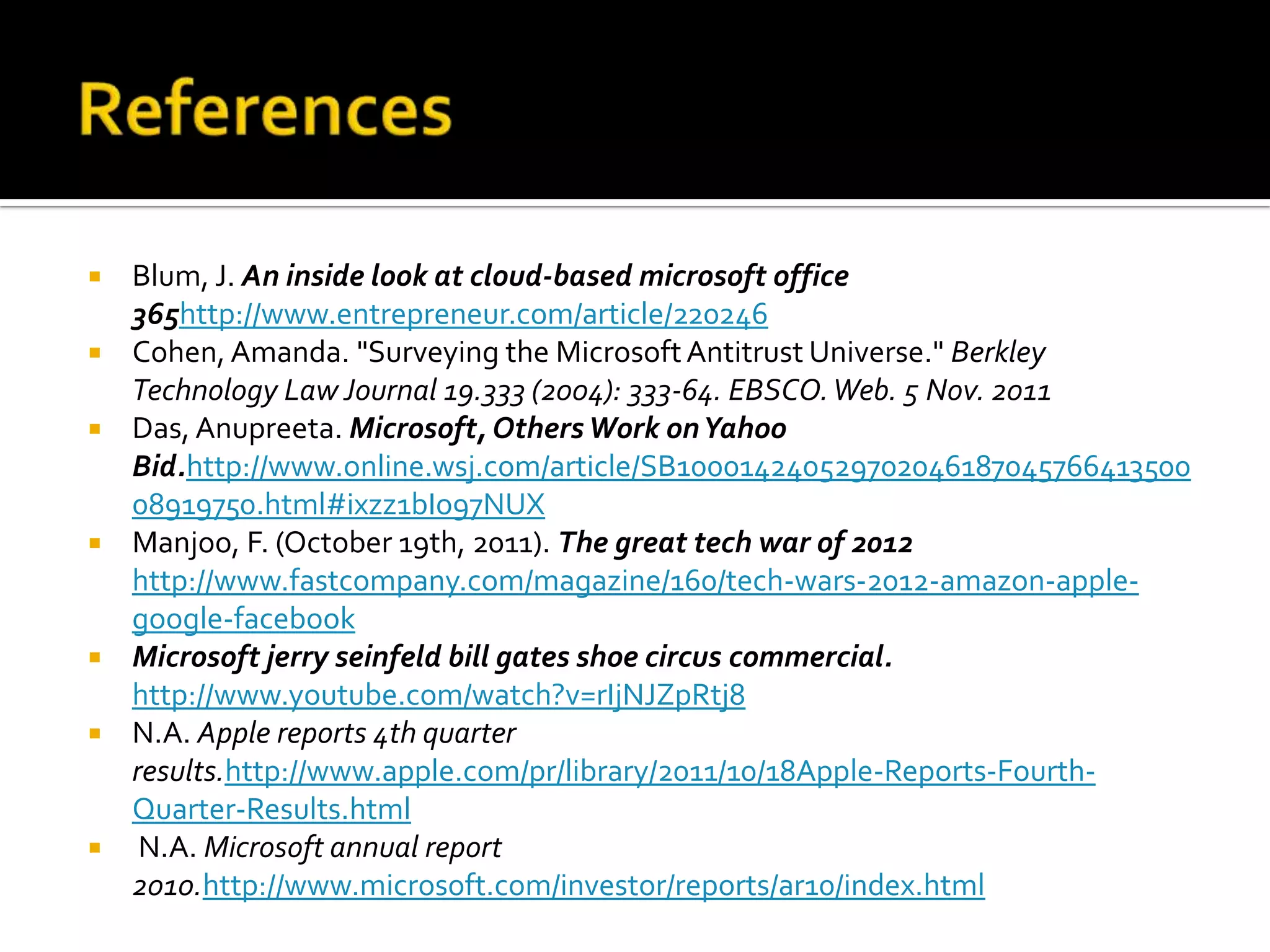    Blum, J. An inside look at cloud-based microsoft office
    365http://www.entrepreneur.com/article/220246
   Cohen, Amanda. "Surveying the Microsoft Antitrust Universe." Berkley
    Technology Law Journal 19.333 (2004): 333-64. EBSCO. Web. 5 Nov. 2011
   Das, Anupreeta. Microsoft, Others Work on Yahoo
    Bid.http://www.online.wsj.com/article/SB100014240529702046187045766413500
    08919750.html#ixzz1bIo97NUX
   Manjoo, F. (October 19th, 2011). The great tech war of 2012
    http://www.fastcompany.com/magazine/160/tech-wars-2012-amazon-apple-
    google-facebook
   Microsoft jerry seinfeld bill gates shoe circus commercial.
    http://www.youtube.com/watch?v=rIjNJZpRtj8
   N.A. Apple reports 4th quarter
    results.http://www.apple.com/pr/library/2011/10/18Apple-Reports-Fourth-
    Quarter-Results.html
    N.A. Microsoft annual report
    2010.http://www.microsoft.com/investor/reports/ar10/index.html
 