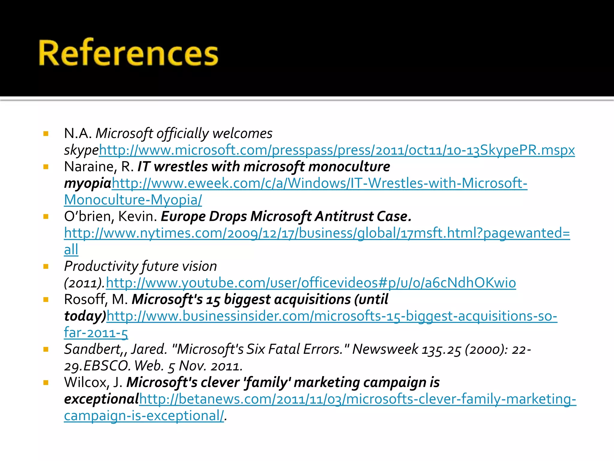    N.A. Microsoft officially welcomes
    skypehttp://www.microsoft.com/presspass/press/2011/oct11/10-13SkypePR.mspx
   Naraine, R. IT wrestles with microsoft monoculture
    myopiahttp://www.eweek.com/c/a/Windows/IT-Wrestles-with-Microsoft-
    Monoculture-Myopia/
   O’brien, Kevin. Europe Drops Microsoft Antitrust Case.
    http://www.nytimes.com/2009/12/17/business/global/17msft.html?pagewanted=
    all
   Productivity future vision
    (2011).http://www.youtube.com/user/officevideos#p/u/0/a6cNdhOKwi0
   Rosoff, M. Microsoft's 15 biggest acquisitions (until
    today)http://www.businessinsider.com/microsofts-15-biggest-acquisitions-so-
    far-2011-5
   Sandbert,, Jared. "Microsoft's Six Fatal Errors." Newsweek 135.25 (2000): 22-
    29.EBSCO. Web. 5 Nov. 2011.
   Wilcox, J. Microsoft's clever 'family' marketing campaign is
    exceptionalhttp://betanews.com/2011/11/03/microsofts-clever-family-marketing-
    campaign-is-exceptional/.
 