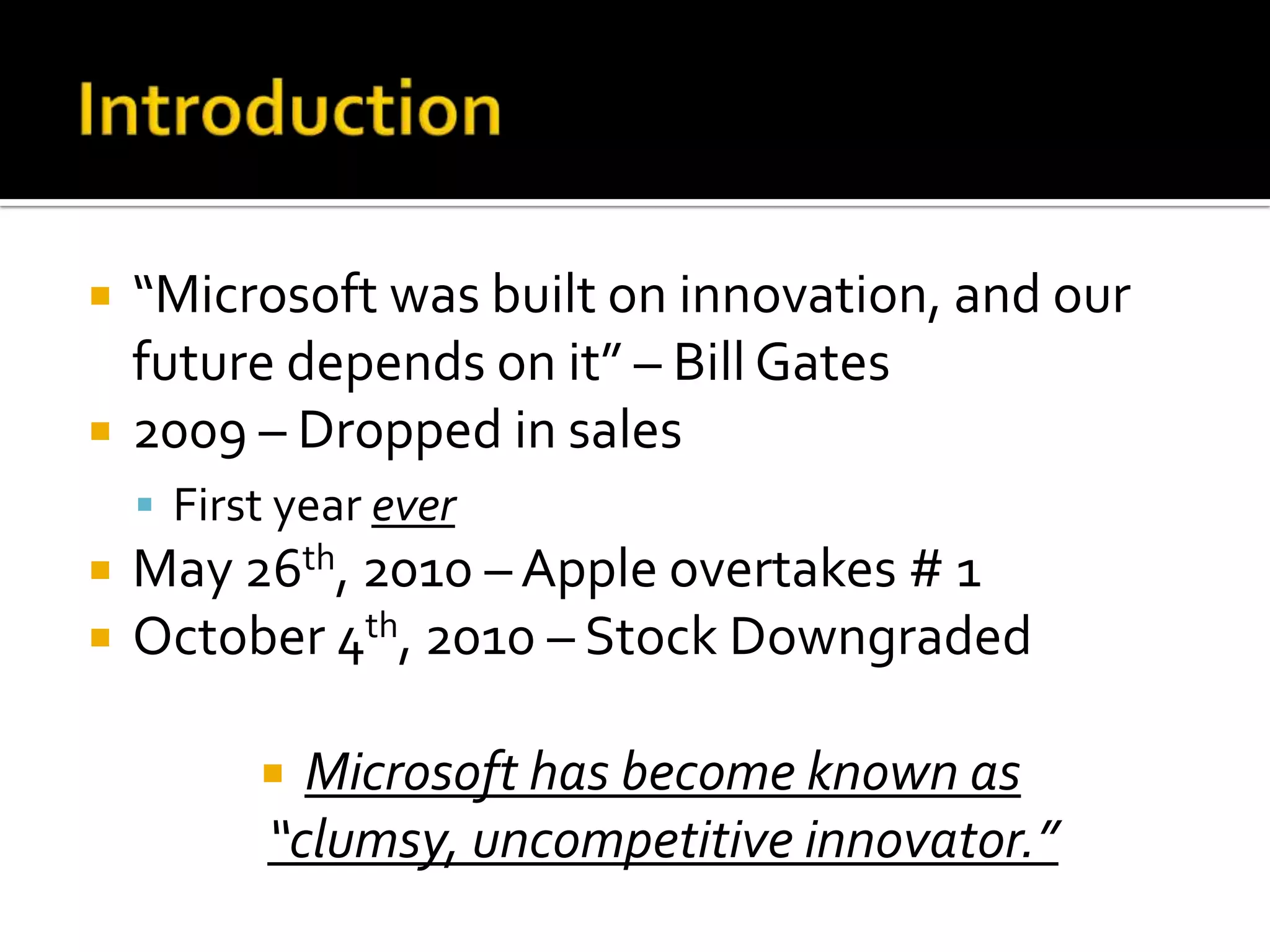    “Microsoft was built on innovation, and our
    future depends on it” – Bill Gates
   2009 – Dropped in sales
     First year ever
   May 26th, 2010 – Apple overtakes # 1
   October 4th, 2010 – Stock Downgraded

            Microsoft has become known as
           “clumsy, uncompetitive innovator.”
 