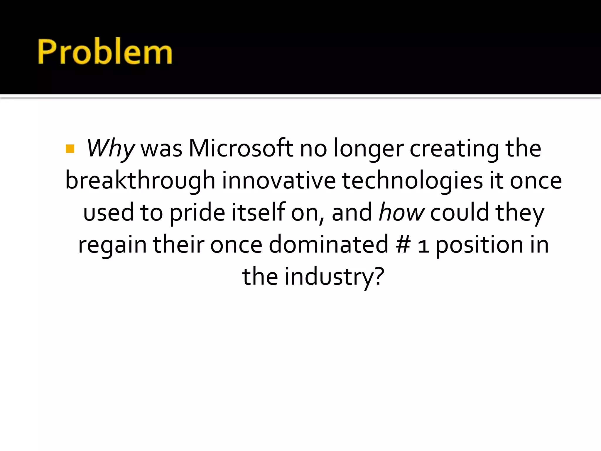  Why was Microsoft no longer creating the
breakthrough innovative technologies it once
  used to pride itself on, and how could they
 regain their once dominated # 1 position in
                  the industry?
 