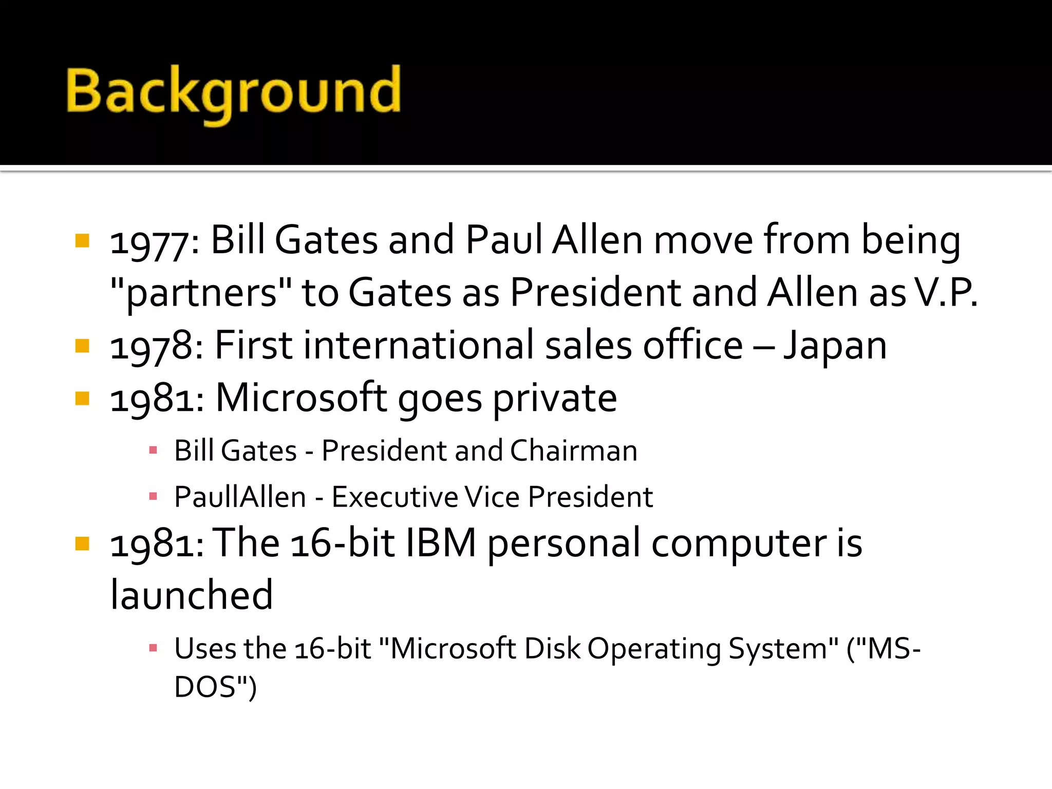  1977: Bill Gates and Paul Allen move from being
  "partners" to Gates as President and Allen as V.P.
 1978: First international sales office – Japan
 1981: Microsoft goes private
      ▪ Bill Gates - President and Chairman
      ▪ PaullAllen - Executive Vice President
   1981: The 16-bit IBM personal computer is
    launched
      ▪ Uses the 16-bit "Microsoft Disk Operating System" ("MS-
        DOS")
 