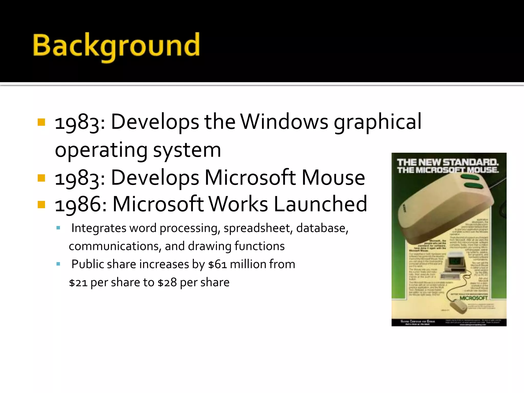    1983: Develops the Windows graphical
    operating system
   1983: Develops Microsoft Mouse
   1986: Microsoft Works Launched
     Integrates word processing, spreadsheet, database,
      communications, and drawing functions
     Public share increases by $61 million from
      $21 per share to $28 per share
 