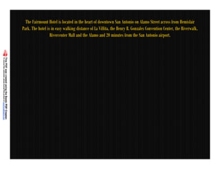 The Fairmount Hotel is located in the heart of downtown San Antonio on Alamo Street across from Hemisfair
Park. The hotel is in easy walking distance of La Villita, the Henry B. Gonzales Convention Center, the Riverwalk,
                  Rivercenter Mall and the Alamo and 20 minutes from the San Antonio airport.
 