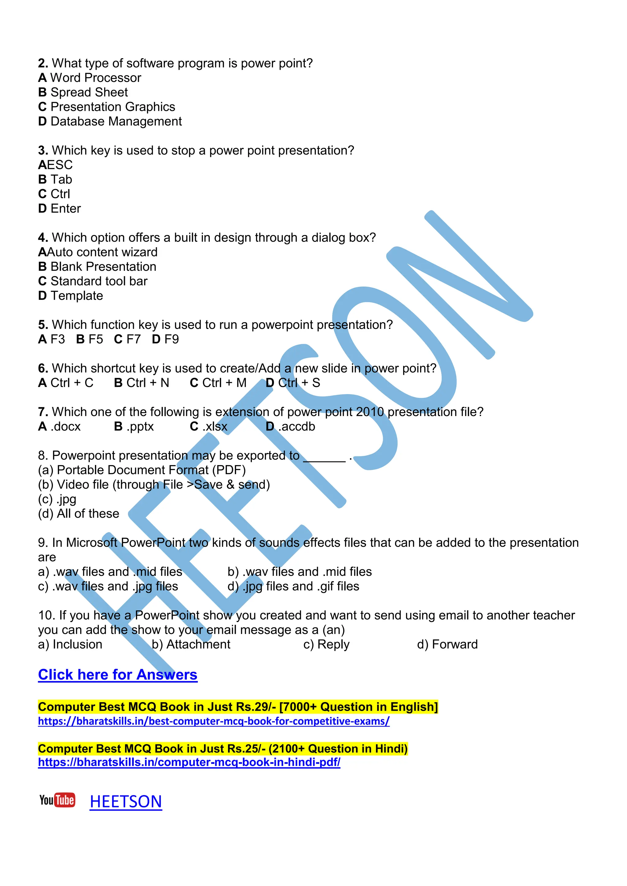 2. What type of software program is power point?
A Word Processor
B Spread Sheet
C Presentation Graphics
D Database Management
3. Which key is used to stop a power point presentation?
AESC
B Tab
C Ctrl
D Enter
4. Which option offers a built in design through a dialog box?
AAuto content wizard
B Blank Presentation
C Standard tool bar
D Template
5. Which function key is used to run a powerpoint presentation?
A F3 B F5 C F7 D F9
6. Which shortcut key is used to create/Add a new slide in power point?
A Ctrl + C B Ctrl + N C Ctrl + M D Ctrl + S
7. Which one of the following is extension of power point 2010 presentation file?
A .docx B .pptx C .xlsx D .accdb
8. Powerpoint presentation may be exported to ______ .
(a) Portable Document Format (PDF)
(b) Video file (through File >Save & send)
(c) .jpg
(d) All of these
9. In Microsoft PowerPoint two kinds of sounds effects files that can be added to the presentation
are
a) .wav files and .mid files b) .wav files and .mid files
c) .wav files and .jpg files d) .jpg files and .gif files
10. If you have a PowerPoint show you created and want to send using email to another teacher
you can add the show to your email message as a (an)
a) Inclusion b) Attachment c) Reply d) Forward
Click here for Answers
Computer Best MCQ Book in Just Rs.29/- [7000+ Question in English]
https://bharatskills.in/best-computer-mcq-book-for-competitive-exams/
Computer Best MCQ Book in Just Rs.25/- (2100+ Question in Hindi)
https://bharatskills.in/computer-mcq-book-in-hindi-pdf/
HEETSON
 