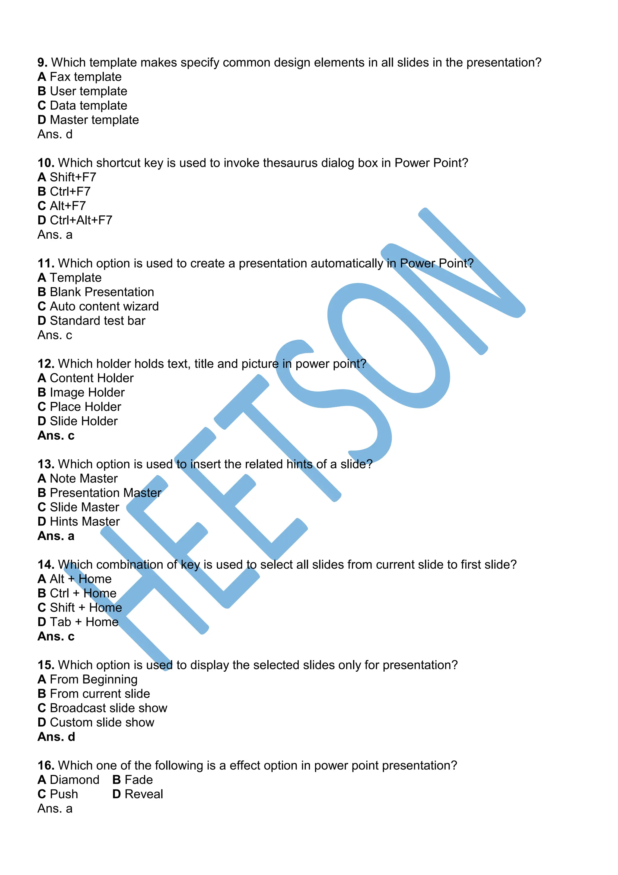 9. Which template makes specify common design elements in all slides in the presentation?
A Fax template
B User template
C Data template
D Master template
Ans. d
10. Which shortcut key is used to invoke thesaurus dialog box in Power Point?
A Shift+F7
B Ctrl+F7
C Alt+F7
D Ctrl+Alt+F7
Ans. a
11. Which option is used to create a presentation automatically in Power Point?
A Template
B Blank Presentation
C Auto content wizard
D Standard test bar
Ans. c
12. Which holder holds text, title and picture in power point?
A Content Holder
B Image Holder
C Place Holder
D Slide Holder
Ans. c
13. Which option is used to insert the related hints of a slide?
A Note Master
B Presentation Master
C Slide Master
D Hints Master
Ans. a
14. Which combination of key is used to select all slides from current slide to first slide?
A Alt + Home
B Ctrl + Home
C Shift + Home
D Tab + Home
Ans. c
15. Which option is used to display the selected slides only for presentation?
A From Beginning
B From current slide
C Broadcast slide show
D Custom slide show
Ans. d
16. Which one of the following is a effect option in power point presentation?
A Diamond B Fade
C Push D Reveal
Ans. a
 