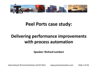 Peel Ports case study:

   Delivering performance improvements
          with process automation

                             Speaker: Richard Lambert



International Terminal Solutions Ltd © 2011   www.portautomation.com   Slide 1 of 25
 