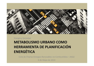 Energía y Sociedad

METABOLISMO URBANO COMO
HERRAMIENTA DE PLANIFICACIÓN
ENERGÉTICA
     Ciclo de Charlas Energías Renovables no Combustibles – AIQU
                          6 de Mayo de 2010
 