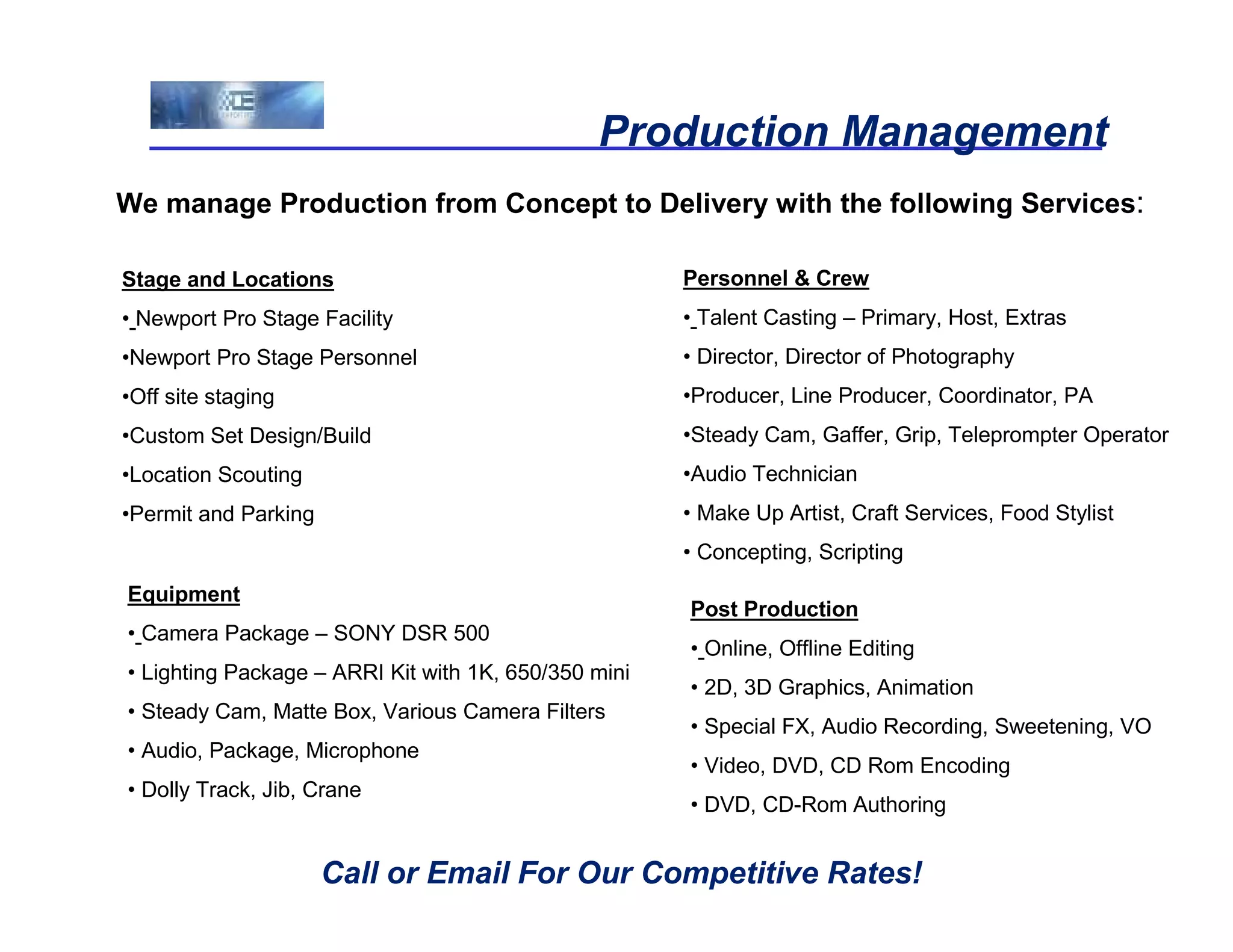 Production Management
We manage Production from Concept to Delivery with the following Services:

Stage and Locations                                   Personnel & Crew
• Newport Pro Stage Facility                          • Talent Casting – Primary, Host, Extras
•Newport Pro Stage Personnel                          • Director, Director of Photography
•Off site staging                                     •Producer, Line Producer, Coordinator, PA
•Custom Set Design/Build                              •Steady Cam, Gaffer, Grip, Teleprompter Operator
•Location Scouting                                    •Audio Technician
•Permit and Parking                                   • Make Up Artist, Craft Services, Food Stylist
                                                      • Concepting, Scripting
Equipment
                                                      Post Production
• Camera Package – SONY DSR 500
                                                      • Online, Offline Editing
• Lighting Package – ARRI Kit with 1K, 650/350 mini
                                                      • 2D, 3D Graphics, Animation
• Steady Cam, Matte Box, Various Camera Filters
                                                      • Special FX, Audio Recording, Sweetening, VO
• Audio, Package, Microphone
                                                      • Video, DVD, CD Rom Encoding
• Dolly Track, Jib, Crane
                                                      • DVD, CD-Rom Authoring


                      Call or Email For Our Competitive Rates!
 