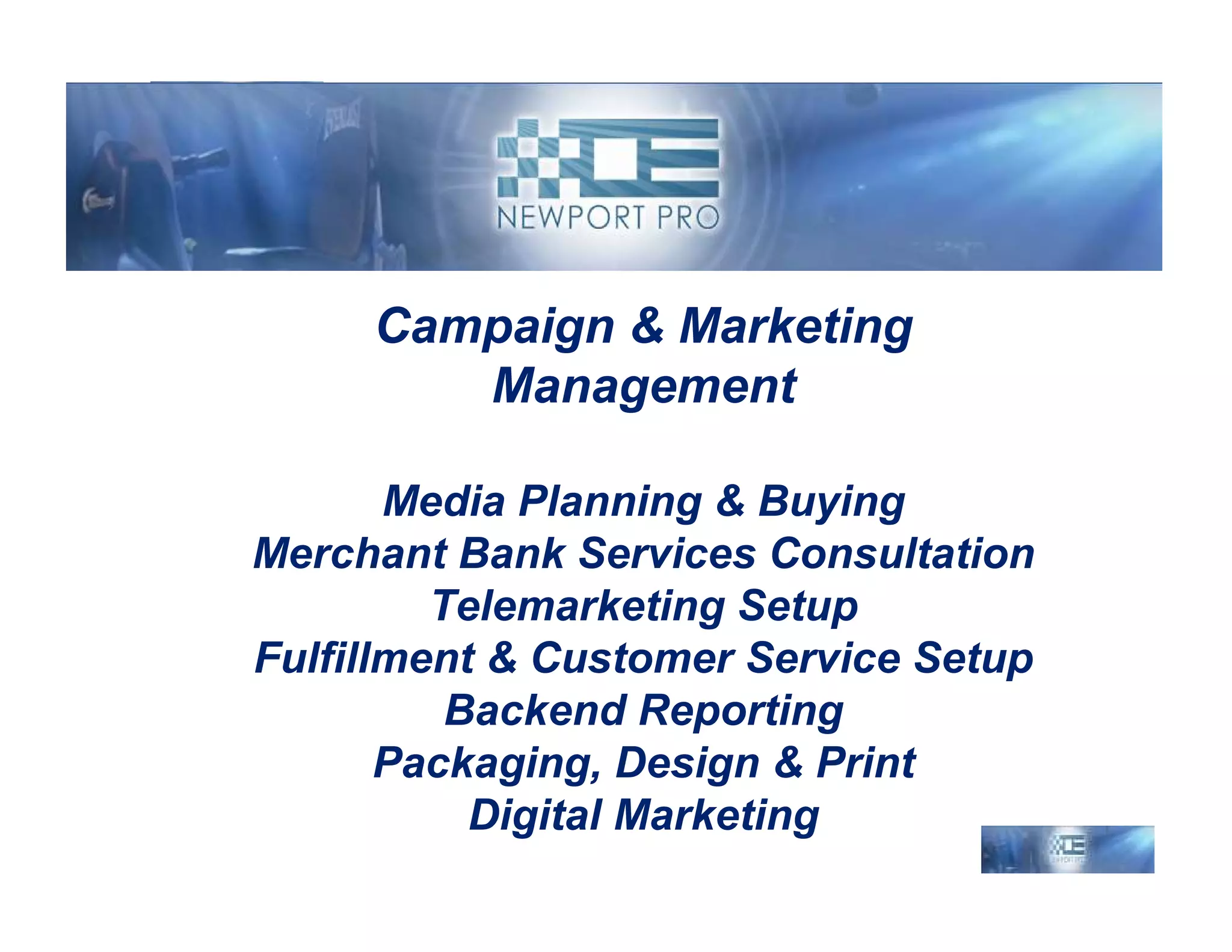 Campaign & Marketing
        Management

       Media Planning & Buying
Merchant Bank Services Consultation
         Telemarketing Setup
Fulfillment & Customer Service Setup
          Backend Reporting
       Packaging, Design & Print
           Digital Marketing
 