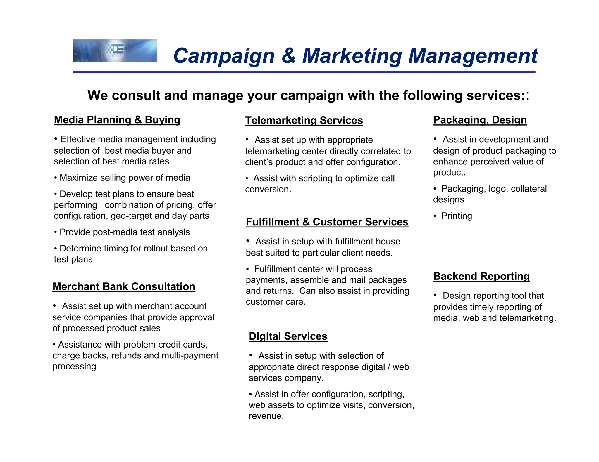 Campaign & Marketing Management
        We consult and manage your campaign with the following services::
Media Planning & Buying                    Telemarketing Services                        Packaging, Design
• Effective media management including     • Assist set up with appropriate              • Assist in development and
selection of best media buyer and          telemarketing center directly correlated to   design of product packaging to
selection of best media rates              client’s product and offer configuration.     enhance perceived value of
                                                                                         product.
• Maximize selling power of media          • Assist with scripting to optimize call
                                           conversion.                                   • Packaging, logo, collateral
• Develop test plans to ensure best
                                                                                         designs
performing combination of pricing, offer
configuration, geo-target and day parts                                                  • Printing
                                           Fulfillment & Customer Services
• Provide post-media test analysis
                                           • Assist in setup with fulfillment house
• Determine timing for rollout based on    best suited to particular client needs.
test plans
                                           • Fulfillment center will process
                                           payments, assemble and mail packages          Backend Reporting
Merchant Bank Consultation                 and returns. Can also assist in providing
                                                                                         • Design reporting tool that
• Assist set up with merchant account      customer care.
                                                                                         provides timely reporting of
service companies that provide approval                                                  media, web and telemarketing.
of processed product sales
                                           Digital Services
• Assistance with problem credit cards,
charge backs, refunds and multi-payment    • Assist in setup with selection of
processing                                 appropriate direct response digital / web
                                           services company.
                                           • Assist in offer configuration, scripting,
                                           web assets to optimize visits, conversion,
                                           revenue.
 