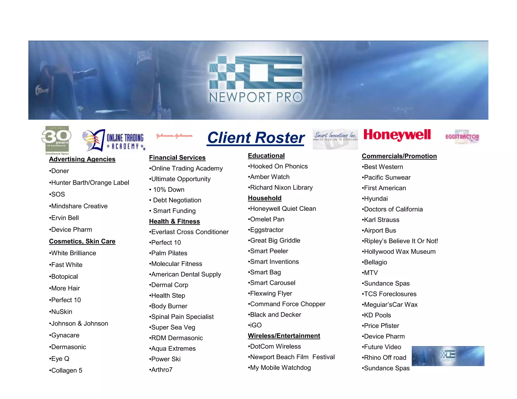 Client Roster
                             Financial Services            Educational                    Commercials/Promotion
Advertising Agencies
                             •Online Trading Academy       •Hooked On Phonics             •Best Western
•Doner
                             •Ultimate Opportunity         •Amber Watch                   •Pacific Sunwear
•Hunter Barth/Orange Label
                             • 10% Down                    •Richard Nixon Library         •First American
•SOS
                             • Debt Negotiation            Household                      •Hyundai
•Mindshare Creative                                        •Honeywell Quiet Clean         •Doctors of California
                             • Smart Funding
•Ervin Bell                                                •Omelet Pan                    •Karl Strauss
                             Health & Fitness
•Device Pharm                •Everlast Cross Conditioner   •Eggstractor                   •Airport Bus
Cosmetics, Skin Care         •Perfect 10                   •Great Big Griddle             •Ripley’s Believe It Or Not!
•White Brilliance            •Palm Pilates                 •Smart Peeler                  •Hollywood Wax Museum

•Fast White                  •Molecular Fitness            •Smart Inventions              •Bellagio
                             •American Dental Supply       •Smart Bag                     •MTV
•Botopical
                             •Dermal Corp                  •Smart Carousel                •Sundance Spas
•More Hair
                             •Health Step                  •Flexwing Flyer                •TCS Foreclosures
•Perfect 10
                             •Body Burner                  •Command Force Chopper         •Meguiar’sCar Wax
•NuSkin                                                    •Black and Decker
                             •Spinal Pain Specialist                                      •KD Pools
•Johnson & Johnson                                         •iGO                           •Price Pfister
                             •Super Sea Veg
•Gynacare                    •RDM Dermasonic               Wireless/Entertainment         •Device Pharm
•Dermasonic                  •Aqua Extremes                •DotCom Wireless               •Future Video
•Eye Q                       •Power Ski                    •Newport Beach Film Festival   •Rhino Off road
•Collagen 5                  •Arthro7                      •My Mobile Watchdog            •Sundance Spas
 