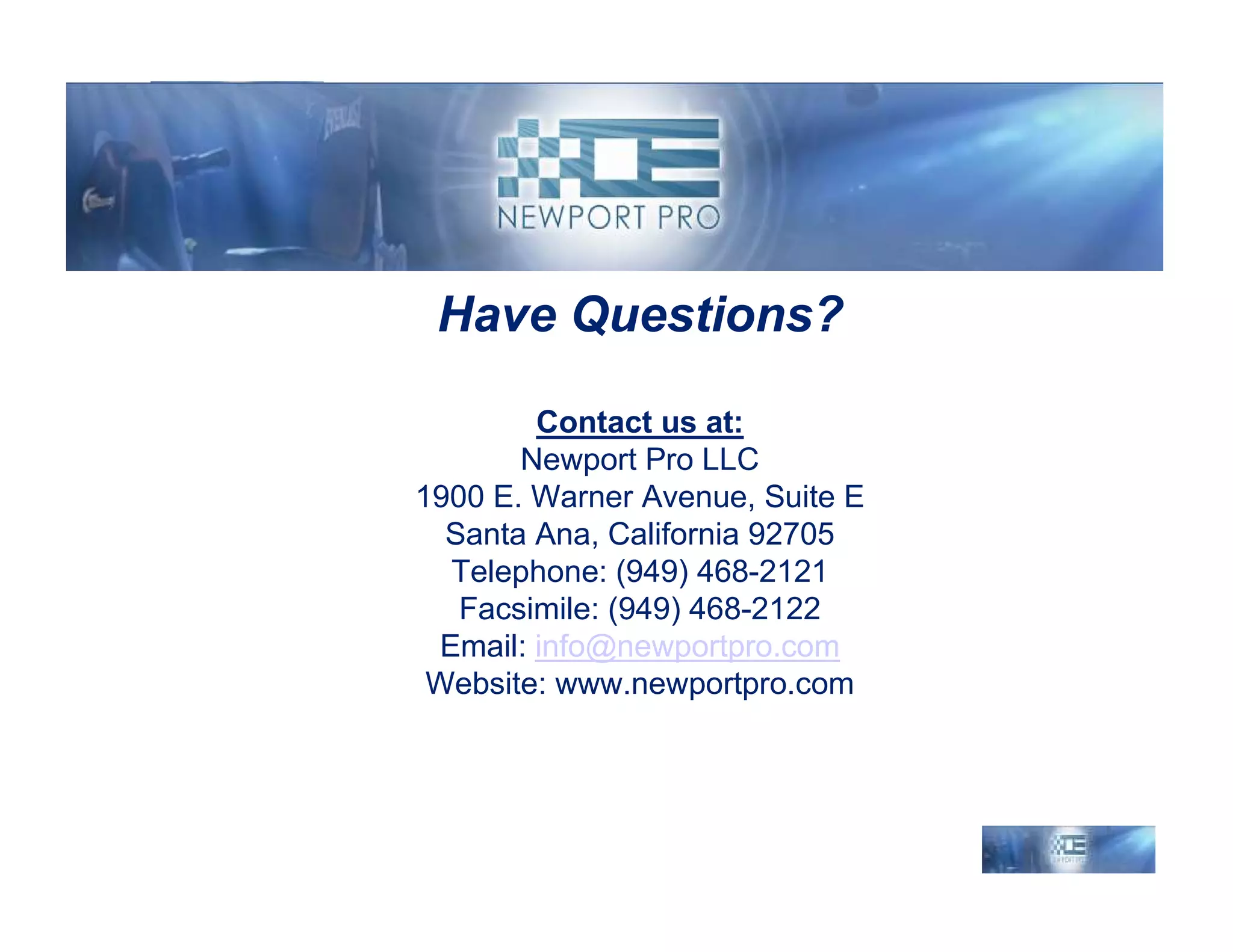 Have Questions?

        Contact us at:
       Newport Pro LLC
1900 E. Warner Avenue, Suite E
  Santa Ana, California 92705
  Telephone: (949) 468-2121
   Facsimile: (949) 468-2122
 Email: info@newportpro.com
 Website: www.newportpro.com
 