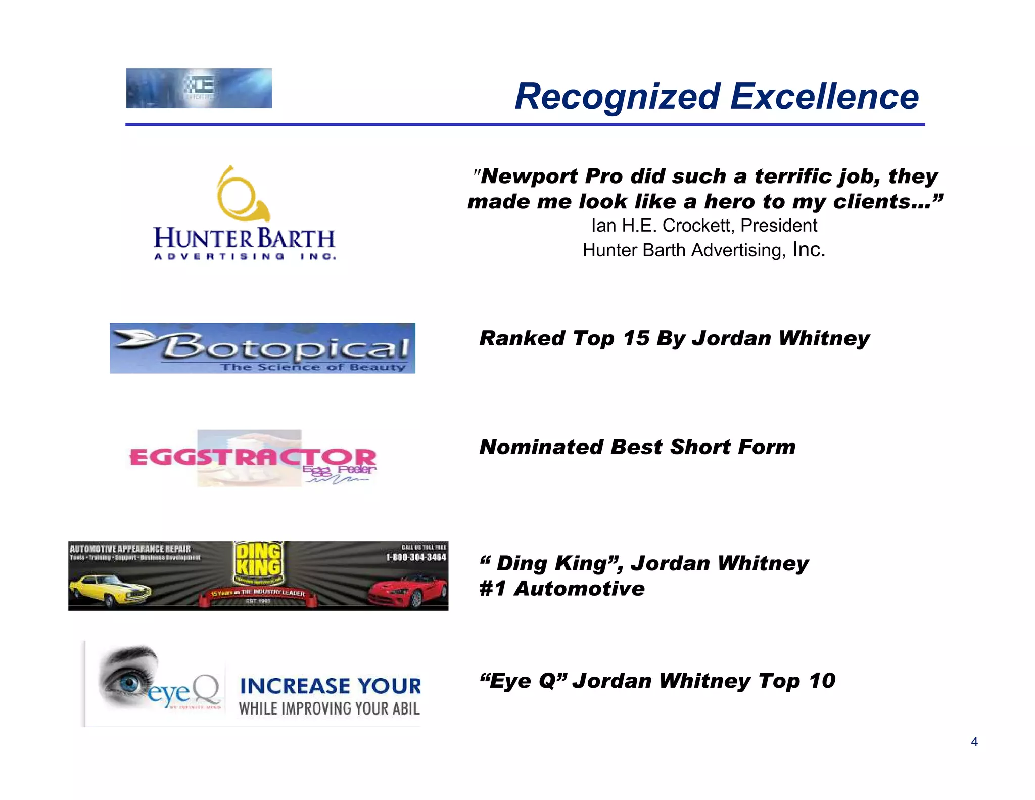 Recognized Excellence

"Newport Pro did such a terrific job, they
made me look like a hero to my clients…”
           Ian H.E. Crockett, President
          Hunter Barth Advertising, Inc.



 Ranked Top 15 By Jordan Whitney




 Nominated Best Short Form




 “ Ding King”, Jordan Whitney
 #1 Automotive



 “Eye Q” Jordan Whitney Top 10

                                             4
 