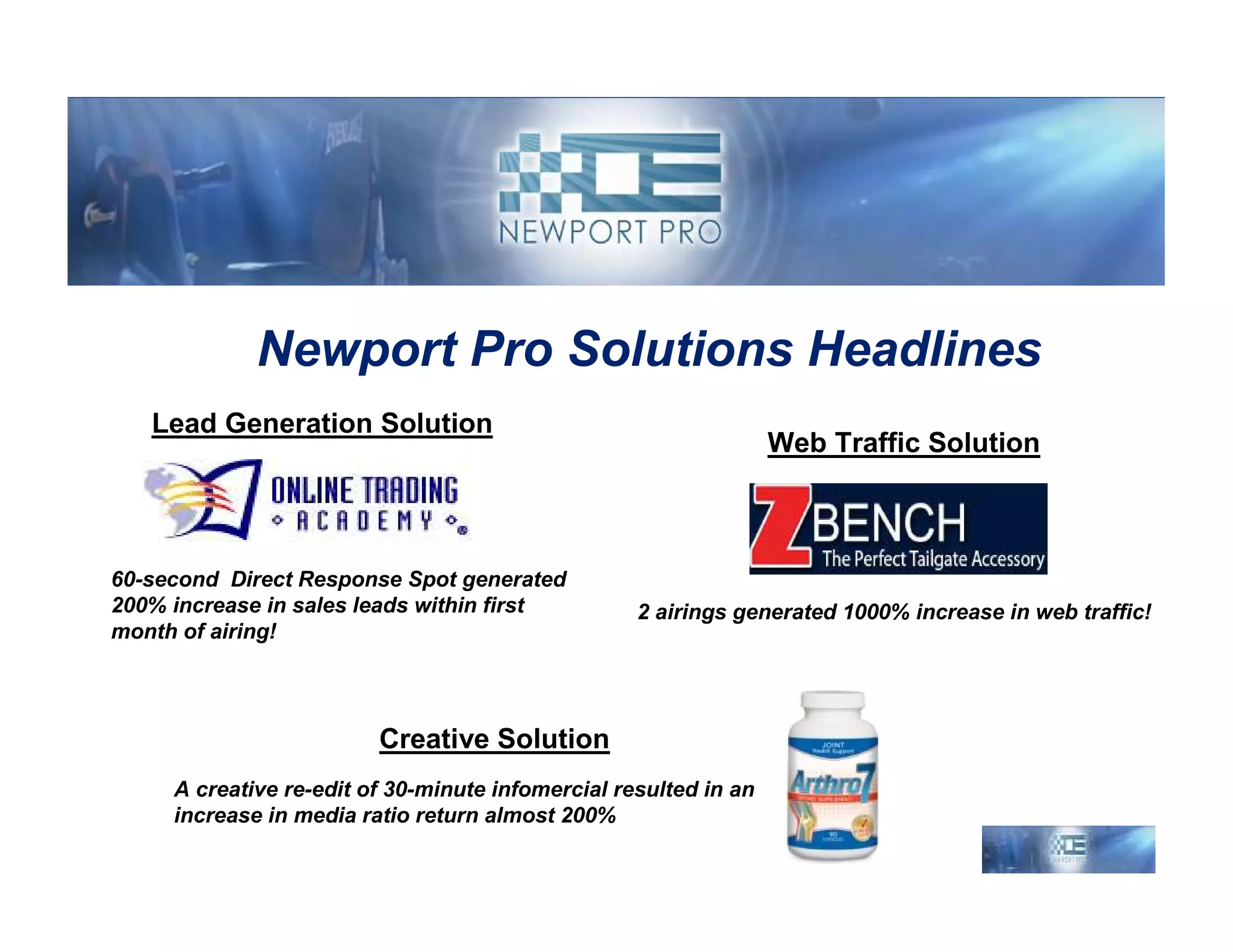 Newport Pro Solutions Headlines
   Lead Generation Solution
                                                                  Web Traffic Solution



60-second Direct Response Spot generated
200% increase in sales leads within first          2 airings generated 1000% increase in web traffic!
month of airing!




                         Creative Solution
     A creative re-edit of 30-minute infomercial resulted in an
     increase in media ratio return almost 200%
 