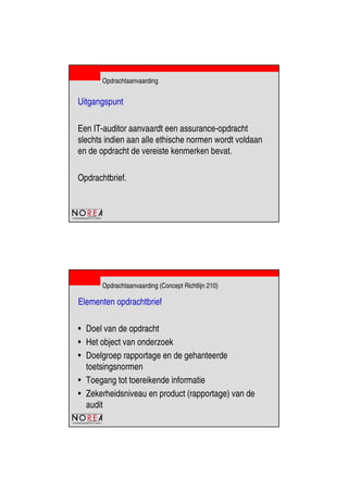 de beroepsorganisatie van IT-auditors
Opdrachtaanvaarding
Uitgangspunt
Een IT-auditor aanvaardt een assurance-opdracht
slechts indien aan alle ethische normen wordt voldaan
en de opdracht de vereiste kenmerken bevat.
Opdrachtbrief.
de beroepsorganisatie van IT-auditors
Opdrachtaanvaarding (Concept Richtlijn 210)
Elementen opdrachtbrief
• Doel van de opdracht
• Het object van onderzoek
• Doelgroep rapportage en de gehanteerde
toetsingsnormen
• Toegang tot toereikende informatie
• Zekerheidsniveau en product (rapportage) van de
audit
 