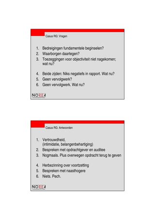 de beroepsorganisatie van IT-auditors
Casus RG: Vragen
1. Bedreigingen fundamentele beginselen?
2. Waarborgen daartegen?
3. Toezeggingen voor objectiviteit niet nagekomen;
wat nu?
4. Beide zijden: Niks negatiefs in rapport. Wat nu?
5. Geen vervolgwerk?
6. Geen vervolgwerk. Wat nu?
de beroepsorganisatie van IT-auditors
Casus RG: Antwoorden
1. Vertrouwdheid,
(intimidatie, belangenbehartiging)
2. Bespreken met opdrachtgever en auditee
3. Nogmaals. Plus overwegen opdracht terug te geven
4. Herbezinning over voortzetting
5. Bespreken met naasthogere
6. Niets. Pech.
 