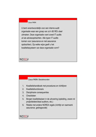 de beroepsorganisatie van IT-auditors
Casus RKBN
U bent verantwoordelijk voor een interne audit
organisatie waar een groep van zo’n 85 RE’s deel
uitmaken. Deze organisatie voert zowel IT audits
uit als adviesopdrachten. Alle typen IT audits
komen voor (assurance en niet assurance
opdrachten). Op welke wijze geeft u het
kwaliteitssysteem van deze organisatie vorm?
de beroepsorganisatie van IT-auditors
Casus RKBN: Sleutelwoorden
1. Kwaliteitshandboek met procedures en richtlijnen
2. Kwaliteitsfunctionaris
3. Disciplinaire consequenties
4. Checklisten
5. Borgen kwaliteitseisen in de uitvoering (opleiding, zware rol
projectleiders/lead auditors, etc.)
6. Relatie met andere NOREA regels (richtlijn en raamwerk
assurance, gedragscode)
 
