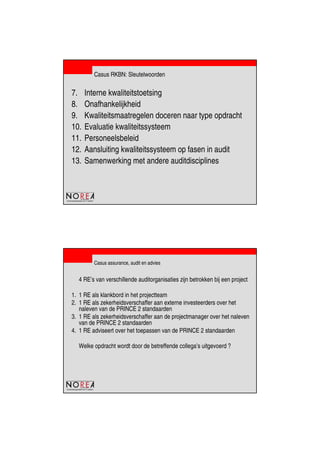 de beroepsorganisatie van IT-auditors
Casus RKBN: Sleutelwoorden
7. Interne kwaliteitstoetsing
8. Onafhankelijkheid
9. Kwaliteitsmaatregelen doceren naar type opdracht
10. Evaluatie kwaliteitssysteem
11. Personeelsbeleid
12. Aansluiting kwaliteitssysteem op fasen in audit
13. Samenwerking met andere auditdisciplines
de beroepsorganisatie van IT-auditors
Casus assurance, audit en advies
4 RE’s van verschillende auditorganisaties zijn betrokken bij een project
1. 1 RE als klankbord in het projectteam
2. 1 RE als zekerheidsverschaffer aan externe investeerders over het
naleven van de PRINCE 2 standaarden
3. 1 RE als zekerheidsverschaffer aan de projectmanager over het naleven
van de PRINCE 2 standaarden
4. 1 RE adviseert over het toepassen van de PRINCE 2 standaarden
Welke opdracht wordt door de betreffende collega’s uitgevoerd ?
 
