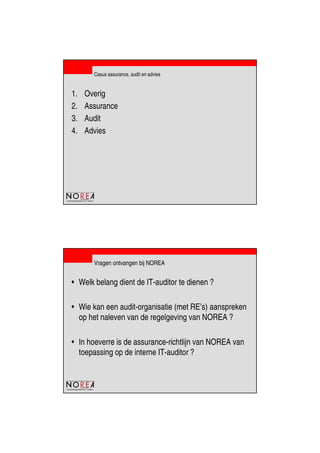 de beroepsorganisatie van IT-auditors
Casus assurance, audit en advies
1. Overig
2. Assurance
3. Audit
4. Advies
de beroepsorganisatie van IT-auditors
Vragen ontvangen bij NOREA
• Welk belang dient de IT-auditor te dienen ?
• Wie kan een audit-organisatie (met RE’s) aanspreken
op het naleven van de regelgeving van NOREA ?
• In hoeverre is de assurance-richtlijn van NOREA van
toepassing op de interne IT-auditor ?
 