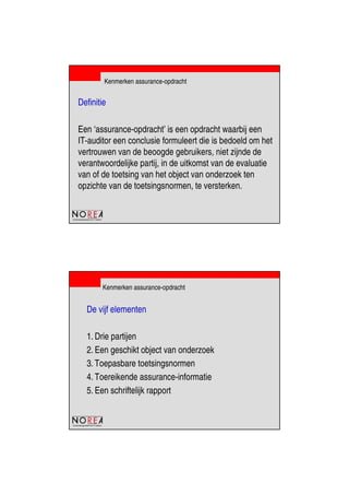 de beroepsorganisatie van IT-auditors
Kenmerken assurance-opdracht
Definitie
Een ‘assurance-opdracht’ is een opdracht waarbij een
IT-auditor een conclusie formuleert die is bedoeld om het
vertrouwen van de beoogde gebruikers, niet zijnde de
verantwoordelijke partij, in de uitkomst van de evaluatie
van of de toetsing van het object van onderzoek ten
opzichte van de toetsingsnormen, te versterken.
de beroepsorganisatie van IT-auditors
Kenmerken assurance-opdracht
De vijf elementen
1. Drie partijen
2. Een geschikt object van onderzoek
3. Toepasbare toetsingsnormen
4. Toereikende assurance-informatie
5. Een schriftelijk rapport
 