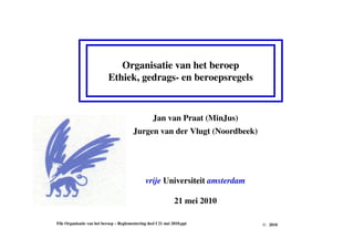 Organisatie van het beroep
Ethiek, gedrags- en beroepsregels
File Organisatie van het beroep – Reglementering deel I 21 mei 2010.ppt
Jan van Praat (MinJus)
Jurgen van der Vlugt (Noordbeek)
vrije Universiteit amsterdam
21 mei 2010
© 2010
 