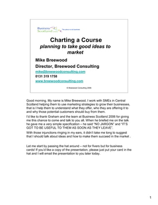 Charting a Course
          planning to take good ideas to
                      market
      Mike Breewood
      Director, Breewood Consulting
      mike@breewoodconsulting.com
      0131 319 1758
      www.breewoodconsulting.com
                               © Breewood Consulting 2006




Good morning. My name is Mike Breewood. I work with SMEs in Central
Scotland helping them to use marketing strategies to grow their businesses,
that is I help them to understand what they offer, who they are offering it to
and why those potential customers should buy from them.
I’d like to thank Graham and the team at Business Scotland 2006 for giving
me this chance to come and talk to you all. When he briefed me on the talk
he gave me a very simple specification – he said “NO JARGON” and “IT’S
GOT TO BE USEFUL TO THEM AS SOON AS THEY LEAVE”.
With those injunctions ringing in my ears, it didn’t take me long to suggest
that I should talk about ideas and how to make them succeed in the market .


Let me start by passing the hat around – not for fivers but for business
cards! If you’d like a copy of the presentation, please just put your card in the
hat and I will email the presentation to you later today.




                                                                                    1
 