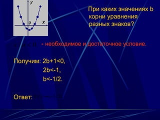 При каких значениях b
                           корни уравнения
                           разных знаков?


c / a < 0. - необходимое и достаточное условие.

Получим: 2b+1<0,
         2b<-1,
         b<-1/2.

Ответ: b ∈ ( −∞;−1 / 2).
 