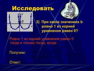 Исследовать

                     2) При каких значениях b
                        ровно 1 из корней
                        уравнения равен 0?

Ровно 1 из корней уравнения равен 0
тогда и только тогда, когда: c = 0,
                                     
                                    b ≠ 0.
Получим: 2b + 1 = 0,       b = −1 / 2,
                           ⇔            ⇒ b = −1 / 2
           
           − 2(b − 1) ≠ 0  b ≠ 1
Ответ: b = −1 / 2.
 