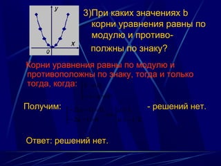 3)При каких значениях b
                    корни уравнения равны по
                    модулю и противо-
                    полжны по знаку?
Корни уравнения равны по модулю и
противоположны по знаку, тогда и только
тогда, когда: b  = 0,
                
                 − c / a ≠ 0.
Получим:   − 2( a − 1) = 0,  a = 1,        - решений нет.
                            ⇔
            − 2a − 1 > 0     a < −1 / 2.


Ответ: решений нет.
 