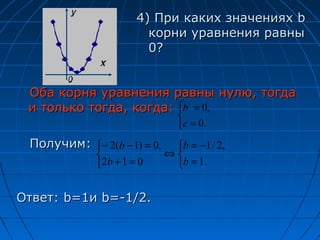 4) При каких значениях b
                        корни уравнения равны
                        0?


 Оба корня уравнения равны нулю, тогда
 и только тогда, когда: b  = 0,
                               
                                c = 0.
 Получим: − 2(b − 1) = 0,    b = −1 / 2,
                            ⇔
             2b + 1 = 0      b = 1.


Ответ: b=1и b=-1/2.
 