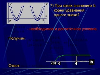 7) При каких значениях b
                                      корни уравнения
                                      одного знака?


    D / 4 ≥ 0,
                 - необходимое и достаточное условие.
   c / a > 0.

Получим: b 2 − 4b ≥ 0,             b ≥ 4,
                                             − 1 / 2 < b < 0,
                                ⇔  b ≤ 0; ⇔ 
                   2b + 1 > 0     b ≥ −1 / 2  b ≥ 4.
                                   




Ответ: b ∈ ( −1 / 2;0] ∪ [4;+∞)
 