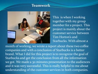 Teamwork


                                  This is when I working
                                  together with my group
                                  member for a project. This
                                  project is mainly about the
                                  customer service between
                                  Tim Horton’s and
                                  Starbucks. With almost a
month of working, we wrote a report about these two coffee
companies and with a conclusion of Starbucks is a better
brand. What I did for this project is to recognize the goal of
Starbucks and get the conclusion from all the information
we got. We made a 30 minutes presentation to the audiences
and it was very successful. This is really helpful to me about
understanding of the customer services in both companies.
 