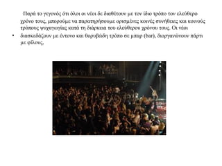 Παρά το γεγονός ότι όλοι οι νέοι δε διαθέτουν με τον ίδιο τρόπο τον ελεύθερο 
χρόνο τους, μπορούμε να παρατηρήσουμε ορισμένες κοινές συνήθειες και κοινούς 
τρόπους ψυχαγωγίας κατά τη διάρκεια του ελεύθερου χρόνου τους. Οι νέοι 
• διασκεδάζουν με έντονο και θορυβώδη τρόπο σε μπαρ (bar), διοργανώνουν πάρτι 
με φίλους, 
 