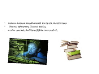 • παίζουν διάφορα παιχνίδια (κατά προτίμηση ηλεκτρονικά), 
• βλέπουν τηλεόραση, βλέπουν ταινίες, 
• ακούνε μουσική, διαβάζουν βιβλία και περιοδικά, 
 