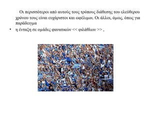 Οι περισσότεροι από αυτούς τους τρόπους διάθεσης του ελεύθερου 
χρόνου τους είναι ευχάριστοι και ωφέλιμοι. Οι άλλοι, όμως, όπως για 
παράδειγμα 
• η ένταξη σε ομάδες φανατικών << φιλάθλων >> , 
