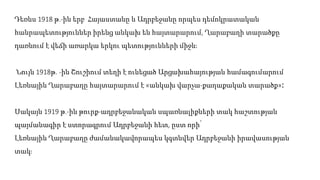 Դեռևս 1918 թ.-ին երբ Հայաստանը և Ադրբեջանը որպես դեմոկրատական
հանրապետություններ իրենց անկախ են հայտարարում, Ղարաբաղի տարածքը
դառնում է վեճի առարկա երկու պետությունների միջև։
Նույն 1918թ․-ին Շուշիում տեղի է ունեցած Արցախահայության համագումարում
Լեռնային Ղարաբաղը հայտարարում է «անկախ վարչա-քաղաքական տարածք»։
Սակայն 1919 թ.-ին թուրք-ադրբեջանական սպառնալիքների տակ հաշտության
պայմանագիր է ստորագրում Ադրբեջանի հետ, ըստ որի՝
Լեռնային Ղարաբաղը ժամանակավորապես կգտնվեր Ադրբեջանի իրավասության
տակ։
 