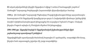 80-ական թվականների վերջին Արցախում սկիզբ է առնում համազգային շարժում՝
Լեռնային Ղարաբաղը Խորհրդային Հայաստանին վերամիավորելու համար։
1988 թ․-ին Լեռնային Ղարաբաղի Ինքնավար Մարզի իշխանությունները պաշտոնապես
հատարարում են Ադրբեջանի կազմից դուրս գալու և Հայկականին միանալու իրենց վճռի
մասին և փոխհամաձայնության խնդրագրեր են ուղարկում Երևան և Բաքու։ Սակայն
ինչպես Բաքուն այնպես էլ Մոսկվան մերժում են խնդրագիրը։
1991-1992 թթ. Արցախի հայերի և Ադրբեջանական իշխանությունների միջև
լայնամաշտաբ պատերազմ է բռնկվում։
Արցախցիներին պատերազմի ժամանակ հաջողվում է պահպանել տարածքի մեծ մասը,
ինչպես նաև ազատագրել շրջակա մի շարք տարածքներ։
 