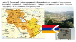Լեռնային Ղարաբաղի Հանրապետությունը (Արցախ) անկախ, սակայն միջազգայնորեն
չճանաչված պետություն է, սահմանակցում է Հայաստանի Հանրապետությանը, Իրանին,
Ադրբեջանին։ Մայրաքաղաքը Ստեփանակերտն է։
 