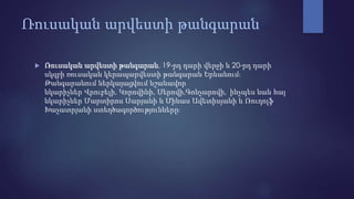 Ռուսական արվեստի թանգարան
 Ռուսական արվեստի թանգարան, 19-րդ դարի վերջի և 20-րդ դարի
սկզբի ռուսական կերապարվեստի թանգարան Երևանում։
Թանգարանում ներկայացվում նշանավոր
նկարիչներ Վրուբելի, Կորովինի, Սերովի,Գոնչարովի, ինչպես նաև հայ
նկարիչներ Մարտիրոս Սարյանի և Մինաս Ավետիսյանի և Ռուդոլֆ
Խաչատրյանի ստեղծագործությունները։
 