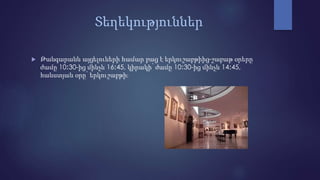 Տեղեկություններ
 Թանգարանն այցելուների համար բաց է երկուշաբթիից-շաբաթ օրերը
ժամը 10։30-ից մինչև 16։45, կիրակի՝ ժամը 10։30-ից մինչև 14։45,
հանստյան օրը՝ երկուշաբթի։
 