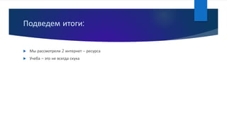 Подведем итоги:
 Мы рассмотрели 2 интернет – ресурса
 Учеба – это не всегда скука
 