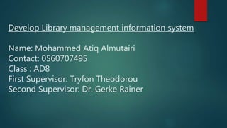 Develop Library management information system
Name: Mohammed Atiq Almutairi
Contact: 0560707495
Class : AD8
First Supervisor: Tryfon Theodorou
Second Supervisor: Dr. Gerke Rainer
 