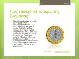 Πως επιλέχτηκε το ευρώ της
Σλοβακιας
5/5/2017
ΧΑΡΑ ΣΙΣΚΟΥ Ε1 2ο ΔΗΜΟΤΙΚΟ ΣΧΟΛΕΙΟ
ΞΑΝΘΗΣ Τ4Ε ΣΛΟΒΑΚΙΑ
4
 Τα σλοβακικά κέρματα ευρώ
έχουν σχέδια που
επελέγησαν κατόπιν
δημόσιου διαγωνισμού, ο
οποίος διεξήχθη σε δύο
γύρους. Στον πρώτο γύρο
υποβλήθηκαν πάνω από 200
προτάσεις, από τις οποίες η
Τράπεζα της Σλοβακίας
επέλεξε 10 και τις έθεσε σε
δημόσια ψηφοφορία. Τα
τελικά σχέδια των νομισμάτων
είναι αυτά που κατέλαβαν τις
τρεις πρώτες θέσεις στην
ψηφοφορία.
 